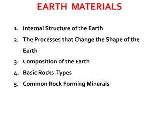 EARTH MATERIALS
1. Internal Structure of the Earth
2. The Processes that Change the Shape of the
Earth
3. Composition of the Earth
4. Basic Rocks Types
5. Common Rock Forming Minerals
 