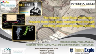 Francine Fallara, P.Geo., M.Sc. A.,
Stéphane Faure, P.Geo., Ph.D. and Guilhem Servelle, P.Geo., M.Sc.
Earth Modelling Forum 2016
Montreal, Quebec
October 3rd, 2016 Consultants – Mine - Exploration
The Integra « Gold Rush Challenge »:
Impacts from hard data management through
resulting exploration targets ranking
 