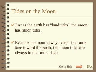 Tides on the Moon Just as the earth has “land tides” the moon has moon tides. Because the moon always keeps the same face toward the earth, the moon tides are always in the same place. SFA Go to link 