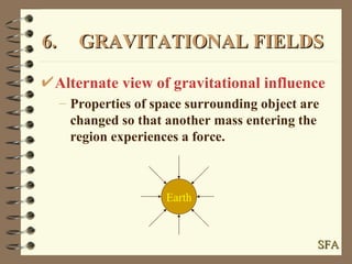 6. GRAVITATIONAL FIELDS Alternate view of gravitational influence Properties of space surrounding object are changed so that another mass entering the region experiences a force. Earth SFA 