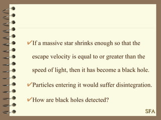 If a massive star shrinks enough so that the escape velocity is equal to or greater than the speed of light, then it has become a black hole. Particles entering it would suffer disintegration. How are black holes detected? SFA 