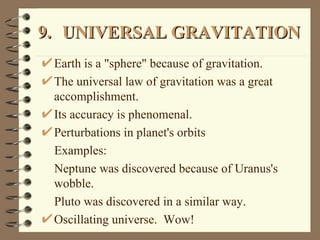 9. UNIVERSAL GRAVITATION Earth is a "sphere" because of gravitation. The universal law of gravitation was a great accomplishment. Its accuracy is phenomenal. Perturbations in planet's orbits Examples: Neptune was discovered because of Uranus's wobble.  Pluto was discovered in a similar way. Oscillating universe.  Wow! 
