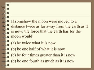 If somehow the moon were moved to a distance twice as far away from the earth as it is now, the force that the earth has for the moon would (a) be twice what it is now (b) be one half of what it is now (c) be four times greater than it is now (d) be one fourth as much as it is now 