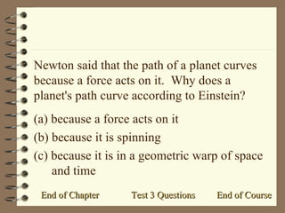 Newton said that the path of a planet curves because a force acts on it.  Why does a planet's path curve according to Einstein? (a) because a force acts on it (b) because it is spinning (c) because it is in a geometric warp of space and time End of Course End of Chapter Test 3 Questions 
