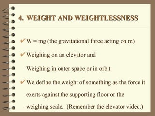 4. WEIGHT AND WEIGHTLESSNESS W = mg (the gravitational force acting on m) Weighing on an elevator and  Weighing in outer space or in orbit We define the weight of something as the force it exerts against the supporting floor or the weighing scale.  (Remember the elevator video.) 