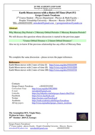 IN THE ALMIGHTY GOD NAME
Through the Mother of God mediation
I do this research
Gerges Francis Tawadrous/
2nd
Course student – physics Faculty – People's Friendship University – Moscow –Russia..
mrwaheid1@yahoo.com mrwaheid@gmail.com +201022532292
1
Earth Moon moves with 2 Rates Of Time (Part IV)
Gerges Francis Twadrous
2nd
Course Student – Physics Department - Physics & Math Faculty –
Peoples' Friendship University – Moscow – Russia -2010-2013
TEL +201022532292 mrwaheid@gmail.com / georgytawdrous@yandex.ru
Abstract
Why Mercury Day Period = 2 Mercury Orbital Periods= 3 Mercury Rotation Periods?
We still discuss this question whose discussion is started in the previous paper
"Uranus Orbital Distance = 2 Saturn Orbital Distances"
Also we try to know If the previous relationship has any effect of Mercury Data
We complete the same discussion – please review the paper references
References
Earth Moon moves with 2 rates of time (I) http://vixra.org/abs/1910.0199
Earth Moon moves with 2 rates of time (II) http://vixra.org/abs/1910.0269
Earth Moon moves with 2 rates of time (III) http://vixra.org/abs/1910.0318
Contacts
Gerges Francis Tawdrous +201022532292
Curriculum Vitae http://vixra.org/abs/1902.0044
E-mail mrwaheid@gmail.com
Linkedln https://eg.linkedin.com/in/gerges-francis-86a351a1
Facebook https://www.facebook.com
Twitter https://twitter.com/TawdrousF
Academia https://rudn.academia.edu/GergesTawadrous
All my papers http://vixra.org/author/gerges_francis_tawdrous
The Assumption Of S. Virgin Mary.
Written in Cairo – Egypt
19th
October 2019 (S. George)
 