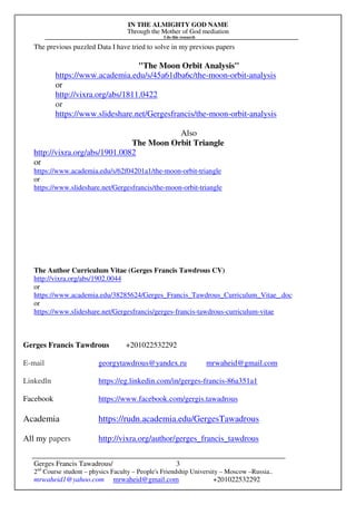 IN THE ALMIGHTY GOD NAME
Through the Mother of God mediation
I do this research
Gerges Francis Tawadrous/
2nd
Course student – physics Faculty – People's Friendship University – Moscow –Russia..
mrwaheid1@yahoo.com mrwaheid@gmail.com +201022532292
3
The previous puzzled Data I have tried to solve in my previous papers
"The Moon Orbit Analysis"
https://www.academia.edu/s/45a61dba6c/the-moon-orbit-analysis
or
http://vixra.org/abs/1811.0422
or
https://www.slideshare.net/Gergesfrancis/the-moon-orbit-analysis
Also
The Moon Orbit Triangle
http://vixra.org/abs/1901.0082
or
https://www.academia.edu/s/62f04201a1/the-moon-orbit-triangle
or
https://www.slideshare.net/Gergesfrancis/the-moon-orbit-triangle
The Author Curriculum Vitae (Gerges Francis Tawdrous CV)
http://vixra.org/abs/1902.0044
or
https://www.academia.edu/38285624/Gerges_Francis_Tawdrous_Curriculum_Vitae_.doc
or
https://www.slideshare.net/Gergesfrancis/gerges-francis-tawdrous-curriculum-vitae
Gerges Francis Tawdrous +201022532292
E-mail georgytawdrous@yandex.ru mrwaheid@gmail.com
Linkedln https://eg.linkedin.com/in/gerges-francis-86a351a1
Facebook https://www.facebook.com/gergis.tawadrous
Academia https://rudn.academia.edu/GergesTawadrous
All my papers http://vixra.org/author/gerges_francis_tawdrous
 