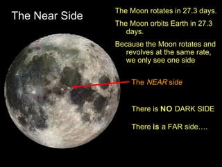 The Near Side
The Moon rotates in 27.3 days.
The Moon orbits Earth in 27.3
days.
Because the Moon rotates and
revolves at the same rate,
we only see one side
The NEAR side
There is NO DARK SIDE
There is a FAR side….
 