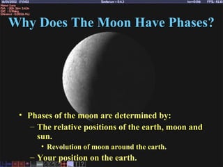 Why Does The Moon Have Phases?
• Phases of the moon are determined by:
– The relative positions of the earth, moon and
sun.
• Revolution of moon around the earth.
– Your position on the earth.
 