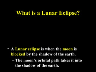 What is a Lunar Eclipse?What is a Lunar Eclipse?
• A Lunar eclipse is when the moon is
blocked by the shadow of the earth.
– The moon’s orbital path takes it into
the shadow of the earth.
 