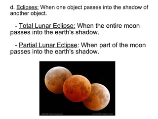 d. Eclipses: When one object passes into the shadow of
another object.

 - Total Lunar Eclipse: When the entire moon
passes into the earth's shadow.

 - Partial Lunar Eclipse: When part of the moon
passes into the earth's shadow.
 
