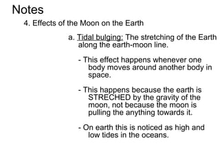 Notes
 4. Effects of the Moon on the Earth
             a. Tidal bulging: The stretching of the Earth
                along the earth-moon line.
                - This effect happens whenever one
                   body moves around another body in
                   space.
                - This happens because the earth is
                   STRECHED by the gravity of the
                   moon, not because the moon is
                   pulling the anything towards it.
                - On earth this is noticed as high and
                   low tides in the oceans.
 