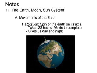 Notes
III. The Earth, Moon, Sun System
    A. Movements of the Earth
        1. Rotation: Spin of the earth on its axis.
           - Takes 23 hours, 56min to complete
           - Gives us day and night
 