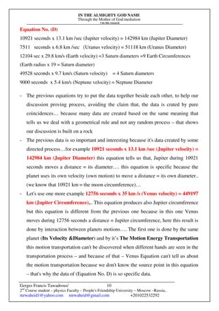IN THE ALMIGHTY GOD NAME
Through the Mother of God mediation
I do this research
Gerges Francis Tawadrous/
2nd
Course student – physics Faculty – People's Friendship University – Moscow –Russia..
mrwaheid1@yahoo.com mrwaheid@gmail.com +201022532292
10
Equation No. (D)
10921 seconds x 13.1 km /sec (Jupiter velocity) = 142984 km (Jupiter Diameter)
7511 seconds x 6.8 km /sec (Uranus velocity) = 51118 km (Uranus Diameter)
12104 sec x 29.8 km/s (Earth velocity) =3 Saturn diameters =9 Earth Circumferences
(Earth radius x 19 = Saturn diameter)
49528 seconds x 9.7 km/s (Saturn velocity) = 4 Saturn diameters
9000 seconds x 5.4 km/s (Neptune velocity) = Neptune Diameter
- The previous equations try to put the data together beside each other, to help our
discussion proving process, avoiding the claim that, the data is crated by pure
coincidences… because many data are created based on the same meaning that
tells us we deal with a geometrical rule and not any random process – that shows
our discussion is built on a rock
- The previous data is so important and interesting because it's data created by some
directed process…for example 10921 seconds x 13.1 km /sec (Jupiter velocity) =
142984 km (Jupiter Diameter) this equation tells us that, Jupiter during 10921
seconds moves a distance = its diameter…. this equation is specific because the
planet uses its own velocity (own motion) to move a distance = its own diameter..
(we know that 10921 km = the moon circumference)…
- Let's use one more example 12756 seconds x 35 km /s (Venus velocity) = 449197
km (Jupiter Circumference),.. This equation produces also Jupiter circumference
but this equation is different from the previous one because in this one Venus
moves during 12756 seconds a distance = Jupiter circumference, here this result is
done by interaction between planets motions…. The first one is done by the same
planet (Its Velocity &Diameter) and by it’s The Motion Energy Transportation
this motion transportation can't be discovered when different hands are seen in the
transportation process – and because of that – Venus Equation can't tell us about
the motion transportation because we don't know the source point in this equation
– that's why the data of (Equation No. D) is so specific data.
 