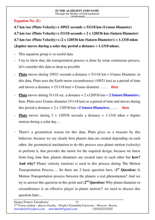 IN THE ALMIGHTY GOD NAME
Through the Mother of God mediation
I do this research
Gerges Francis Tawadrous/
2nd
Course student – physics Faculty – People's Friendship University – Moscow –Russia..
mrwaheid1@yahoo.com mrwaheid@gmail.com +201022532292
11
Equation No. (E)
4.7 km /sec (Pluto Velocity) x 10921 seconds = 51118 km (Uranus Diameter)
4.7 km /sec (Pluto Velocity) x 51118 seconds = 2 x 120536 km (Saturn Diameter)
4.7 km /sec (Pluto Velocity) x (2 x 120536 km (Saturn Diameter)) = 1.1318 mkm
(Jupiter moves during a solar day period a distance = 1.1318 mkm).
- This equation group is so useful data
- I try to show that, the transportation process is done by some continuous process,
let's consider this data as deep as possible
- Pluto moves during 10921 seconds a distance = 51118 km = Uranus Diameter, in
this data, Pluto uses the Earth moon circumference (10921 km) as a period of time
and moves a distance = (51118 km) = Uranus diameter …… then
- Pluto moves during 51118 sec. a distance = 2 x120536 km = 2 Saturn Diameters,
here, Pluto uses Uranus diameter (51118 km) as a period of time and moves during
this period a distance = 2 x 120536 km =2 Saturn Diameters, …… then
- Pluto moves during 2 x 120536 seconds a distance = 1.1318 mkm = Jupiter
motion during a solar day…
- There's a geometrical reason for this data, Pluto gives us a treasure by this
behavior, because we see clearly how planets data are created depending on each
other, the geometrical mechanism to do this process uses planet motion (velocity)
to perform it, that provides the motor for the required design, because we knew
from long time that, planets diameters are created rates to each other but how?
And why? Planet velocity (motion) is used in this process during The Motion
Transportation Process…. So there are 2 basic question here, (1st
Question) Is
Motion Transportation process between the planets a real phenomenon? And we
try to answer this question in this point and (2nd
Question) Why planet diameter or
circumference is an effective player in planet motion?! we need to discuss this
question later…
 