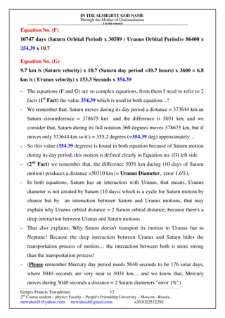 IN THE ALMIGHTY GOD NAME
Through the Mother of God mediation
I do this research
Gerges Francis Tawadrous/
2nd
Course student – physics Faculty – People's Friendship University – Moscow –Russia..
mrwaheid1@yahoo.com mrwaheid@gmail.com +201022532292
12
Equation No. (F)
10747 days (Saturn Orbital Period) x 30589 ( Uranus Orbital Period)= 86400 x
354.39 x 10.7
Equation No. (G)
9.7 km /s (Saturn velocity) x 10.7 (Saturn day period =10.7 hours) x 3600 = 6.8
km /s ( Uranus velocity) x 153.3 Seconds x 354.39
- The equations (F and G) are so complex equations, from them I need to refer to 2
facts (1st
Fact) the value 354.39 which is used in both equation…!
- We remember that, Saturn moves during its day period a distance = 373644 km an
Saturn circumference = 378675 km and the difference is 5031 km, and we
consider that, Saturn during its full rotation 360 degrees moves 378675 km, but if
moves only 373644 km so it's = 355.2 degrees (=354.39 deg) approximately…
- So this value (354.39 degrees) is found in both equation because of Saturn motion
during its day period, this motion is defined clearly in Equation no. (G) left side
- (2nd
Fact) we remember that, the difference 5031 km during (10 days of Saturn
motion) produces a distance =50310 km (= Uranus Diameter, error 1.6%),
- In both equations, Saturn has an interaction with Uranus, that means, Uranus
diameter is not created by Saturn (10 days) which is a cycle for Saturn motion by
chance but by an interaction between Saturn and Uranus motions, that may
explain why Uranus orbital distance = 2 Saturn orbital distance, because there's a
deep interaction between Uranus and Saturn motions
- That also explains, Why Saturn doesn't transport its motion to Uranus but to
Neptune! Because the deep interaction between Uranus and Saturn hides the
transportation process of motion… the interaction between both is more strong
than the transportation process!
- (Please remember Mercury day period needs 5040 seconds to be 176 solar days,
where 5040 seconds are very near to 5031 km… and we know that, Mercury
moves during 5040 seconds a distance = 2 Saturn diameters "error 1%")
 