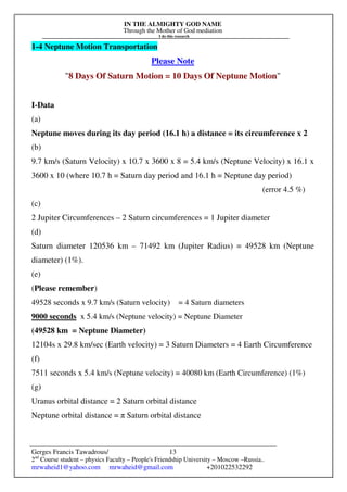 IN THE ALMIGHTY GOD NAME
Through the Mother of God mediation
I do this research
Gerges Francis Tawadrous/
2nd
Course student – physics Faculty – People's Friendship University – Moscow –Russia..
mrwaheid1@yahoo.com mrwaheid@gmail.com +201022532292
13
1-4 Neptune Motion Transportation
Please Note
"8 Days Of Saturn Motion = 10 Days Of Neptune Motion"
I-Data
(a)
Neptune moves during its day period (16.1 h) a distance = its circumference x 2
(b)
9.7 km/s (Saturn Velocity) x 10.7 x 3600 x 8 = 5.4 km/s (Neptune Velocity) x 16.1 x
3600 x 10 (where 10.7 h = Saturn day period and 16.1 h = Neptune day period)
(error 4.5 %)
(c)
2 Jupiter Circumferences – 2 Saturn circumferences = 1 Jupiter diameter
(d)
Saturn diameter 120536 km – 71492 km (Jupiter Radius) = 49528 km (Neptune
diameter) (1%).
(e)
(Please remember)
49528 seconds x 9.7 km/s (Saturn velocity) = 4 Saturn diameters
9000 seconds x 5.4 km/s (Neptune velocity) = Neptune Diameter
(49528 km = Neptune Diameter)
12104s x 29.8 km/sec (Earth velocity) = 3 Saturn Diameters = 4 Earth Circumference
(f)
7511 seconds x 5.4 km/s (Neptune velocity) = 40080 km (Earth Circumference) (1%)
(g)
Uranus orbital distance = 2 Saturn orbital distance
Neptune orbital distance = π Saturn orbital distance
 