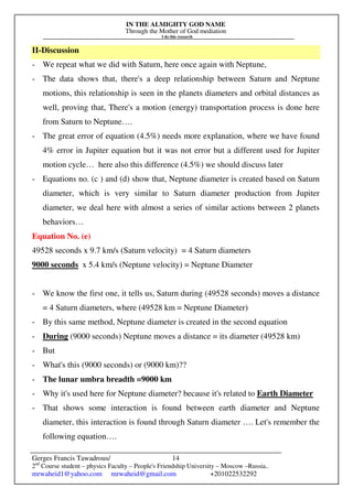 IN THE ALMIGHTY GOD NAME
Through the Mother of God mediation
I do this research
Gerges Francis Tawadrous/
2nd
Course student – physics Faculty – People's Friendship University – Moscow –Russia..
mrwaheid1@yahoo.com mrwaheid@gmail.com +201022532292
14
II-Discussion
- We repeat what we did with Saturn, here once again with Neptune,
- The data shows that, there's a deep relationship between Saturn and Neptune
motions, this relationship is seen in the planets diameters and orbital distances as
well, proving that, There's a motion (energy) transportation process is done here
from Saturn to Neptune….
- The great error of equation (4.5%) needs more explanation, where we have found
4% error in Jupiter equation but it was not error but a different used for Jupiter
motion cycle… here also this difference (4.5%) we should discuss later
- Equations no. (c ) and (d) show that, Neptune diameter is created based on Saturn
diameter, which is very similar to Saturn diameter production from Jupiter
diameter, we deal here with almost a series of similar actions between 2 planets
behaviors…
Equation No. (e)
49528 seconds x 9.7 km/s (Saturn velocity) = 4 Saturn diameters
9000 seconds x 5.4 km/s (Neptune velocity) = Neptune Diameter
- We know the first one, it tells us, Saturn during (49528 seconds) moves a distance
= 4 Saturn diameters, where (49528 km = Neptune Diameter)
- By this same method, Neptune diameter is created in the second equation
- During (9000 seconds) Neptune moves a distance = its diameter (49528 km)
- But
- What's this (9000 seconds) or (9000 km)??
- The lunar umbra breadth =9000 km
- Why it's used here for Neptune diameter? because it's related to Earth Diameter
- That shows some interaction is found between earth diameter and Neptune
diameter, this interaction is found through Saturn diameter …. Let's remember the
following equation….
 