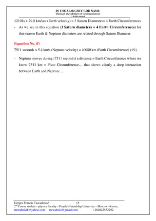 IN THE ALMIGHTY GOD NAME
Through the Mother of God mediation
I do this research
Gerges Francis Tawadrous/
2nd
Course student – physics Faculty – People's Friendship University – Moscow –Russia..
mrwaheid1@yahoo.com mrwaheid@gmail.com +201022532292
15
12104s x 29.8 km/sec (Earth velocity) = 3 Saturn Diameters= 4 Earth Circumferences
- As we see in this equation (3 Saturn diameters = 4 Earth Circumferences) for
that reason Earth & Neptune diameters are related through Saturn Diameter.
Equation No. (f)
7511 seconds x 5.4 km/s (Neptune velocity) = 40080 km (Earth Circumference) (1%)
- Neptune moves during (7511 seconds) a distance = Earth Circumference where we
know 7511 km = Pluto Circumference… that shows clearly a deep interaction
between Earth and Neptune…
 