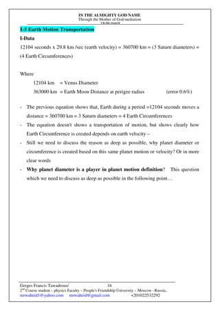 IN THE ALMIGHTY GOD NAME
Through the Mother of God mediation
I do this research
Gerges Francis Tawadrous/
2nd
Course student – physics Faculty – People's Friendship University – Moscow –Russia..
mrwaheid1@yahoo.com mrwaheid@gmail.com +201022532292
16
1-5 Earth Motion Transportation
I-Data
12104 seconds x 29.8 km /sec (earth velocity) = 360700 km = (3 Saturn diameters) =
(4 Earth Circumferences)
Where
12104 km = Venus Diameter
363000 km = Earth Moon Distance at perigee radius (error 0.6%)
- The previous equation shows that, Earth during a period =12104 seconds moves a
distance = 360700 km = 3 Saturn diameters = 4 Earth Circumferences
- The equation doesn't shows a transportation of motion, but shows clearly how
Earth Circumference is created depends on earth velocity –
- Still we need to discuss the reason as deep as possible, why planet diameter or
circumference is created based on this same planet motion or velocity? Or in more
clear words
- Why planet diameter is a player in planet motion definition? This question
which we need to discuss as deep as possible in the following point…
 