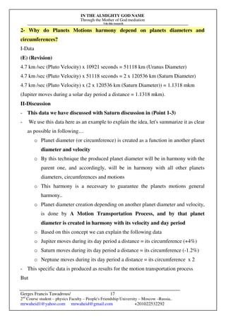 IN THE ALMIGHTY GOD NAME
Through the Mother of God mediation
I do this research
Gerges Francis Tawadrous/
2nd
Course student – physics Faculty – People's Friendship University – Moscow –Russia..
mrwaheid1@yahoo.com mrwaheid@gmail.com +201022532292
17
2- Why do Planets Motions harmony depend on planets diameters and
circumferences?
I-Data
(E) (Revision)
4.7 km /sec (Pluto Velocity) x 10921 seconds = 51118 km (Uranus Diameter)
4.7 km /sec (Pluto Velocity) x 51118 seconds = 2 x 120536 km (Saturn Diameter)
4.7 km /sec (Pluto Velocity) x (2 x 120536 km (Saturn Diameter)) = 1.1318 mkm
(Jupiter moves during a solar day period a distance = 1.1318 mkm).
II-Discussion
- This data we have discussed with Saturn discussion in (Point 1-3)
- We use this data here as an example to explain the idea, let's summarize it as clear
as possible in following…
o Planet diameter (or circumference) is created as a function in another planet
diameter and velocity
o By this technique the produced planet diameter will be in harmony with the
parent one, and accordingly, will be in harmony with all other planets
diameters, circumferences and motions
o This harmony is a necessary to guarantee the planets motions general
harmony..
o Planet diameter creation depending on another planet diameter and velocity,
is done by A Motion Transportation Process, and by that planet
diameter is created in harmony with its velocity and day period
o Based on this concept we can explain the following data
o Jupiter moves during its day period a distance = its circumference (+4%)
o Saturn moves during its day period a distance = its circumference (-1.2%)
o Neptune moves during its day period a distance = its circumference x 2
- This specific data is produced as results for the motion transportation process
But
 