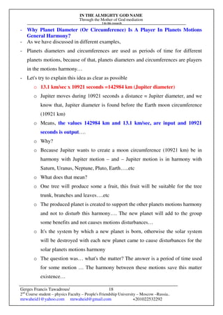 IN THE ALMIGHTY GOD NAME
Through the Mother of God mediation
I do this research
Gerges Francis Tawadrous/
2nd
Course student – physics Faculty – People's Friendship University – Moscow –Russia..
mrwaheid1@yahoo.com mrwaheid@gmail.com +201022532292
18
- Why Planet Diameter (Or Circumference) Is A Player In Planets Motions
General Harmony?
- As we have discussed in different examples,
- Planets diameters and circumferences are used as periods of time for different
planets motions, because of that, planets diameters and circumferences are players
in the motions harmony…
- Let's try to explain this idea as clear as possible
o 13.1 km/sec x 10921 seconds =142984 km (Jupiter diameter)
o Jupiter moves during 10921 seconds a distance = Jupiter diameter, and we
know that, Jupiter diameter is found before the Earth moon circumference
(10921 km)
o Means, the values 142984 km and 13.1 km/sec, are input and 10921
seconds is output….
o Why?
o Because Jupiter wants to create a moon circumference (10921 km) be in
harmony with Jupiter motion – and – Jupiter motion is in harmony with
Saturn, Uranus, Neptune, Pluto, Earth…..etc
o What does that mean?
o One tree will produce some a fruit, this fruit will be suitable for the tree
trunk, branches and leaves….etc
o The produced planet is created to support the other planets motions harmony
and not to disturb this harmony…. The new planet will add to the group
some benefits and not causes motions disturbances…
o It's the system by which a new planet is born, otherwise the solar system
will be destroyed with each new planet came to cause disturbances for the
solar planets motions harmony
o The question was… what's the matter? The answer is a period of time used
for some motion … The harmony between these motions save this matter
existence…
 