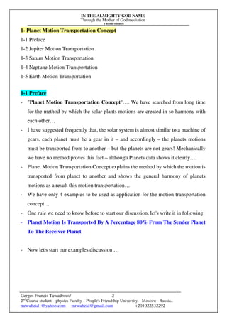 IN THE ALMIGHTY GOD NAME
Through the Mother of God mediation
I do this research
Gerges Francis Tawadrous/
2nd
Course student – physics Faculty – People's Friendship University – Moscow –Russia..
mrwaheid1@yahoo.com mrwaheid@gmail.com +201022532292
2
1- Planet Motion Transportation Concept
1-1 Preface
1-2 Jupiter Motion Transportation
1-3 Saturn Motion Transportation
1-4 Neptune Motion Transportation
1-5 Earth Motion Transportation
1-1 Preface
- "Planet Motion Transportation Concept"…. We have searched from long time
for the method by which the solar plants motions are created in so harmony with
each other…
- I have suggested frequently that, the solar system is almost similar to a machine of
gears, each planet must be a gear in it – and accordingly – the planets motions
must be transported from to another – but the planets are not gears! Mechanically
we have no method proves this fact – although Planets data shows it clearly….
- Planet Motion Transportation Concept explains the method by which the motion is
transported from planet to another and shows the general harmony of planets
motions as a result this motion transportation…
- We have only 4 examples to be used as application for the motion transportation
concept…
- One rule we need to know before to start our discussion, let's write it in following:
- Planet Motion Is Transported By A Percentage 80% From The Sender Planet
To The Receiver Planet
- Now let's start our examples discussion …
 