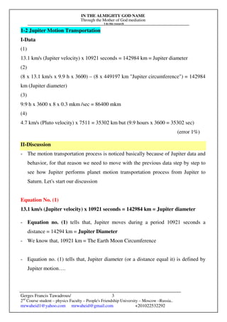 IN THE ALMIGHTY GOD NAME
Through the Mother of God mediation
I do this research
Gerges Francis Tawadrous/
2nd
Course student – physics Faculty – People's Friendship University – Moscow –Russia..
mrwaheid1@yahoo.com mrwaheid@gmail.com +201022532292
3
1-2 Jupiter Motion Transportation
I-Data
(1)
13.1 km/s (Jupiter velocity) x 10921 seconds = 142984 km = Jupiter diameter
(2)
(8 x 13.1 km/s x 9.9 h x 3600) – (8 x 449197 km "Jupiter circumference") = 142984
km (Jupiter diameter)
(3)
9.9 h x 3600 x 8 x 0.3 mkm /sec = 86400 mkm
(4)
4.7 km/s (Pluto velocity) x 7511 = 35302 km but (9.9 hours x 3600 = 35302 sec)
(error 1%)
II-Discussion
- The motion transportation process is noticed basically because of Jupiter data and
behavior, for that reason we need to move with the previous data step by step to
see how Jupiter performs planet motion transportation process from Jupiter to
Saturn. Let's start our discussion
Equation No. (1)
13.1 km/s (Jupiter velocity) x 10921 seconds = 142984 km = Jupiter diameter
- Equation no. (1) tells that, Jupiter moves during a period 10921 seconds a
distance = 14294 km = Jupiter Diameter
- We know that, 10921 km = The Earth Moon Circumference
- Equation no. (1) tells that, Jupiter diameter (or a distance equal it) is defined by
Jupiter motion….
 