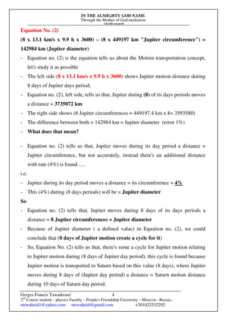 IN THE ALMIGHTY GOD NAME
Through the Mother of God mediation
I do this research
Gerges Francis Tawadrous/
2nd
Course student – physics Faculty – People's Friendship University – Moscow –Russia..
mrwaheid1@yahoo.com mrwaheid@gmail.com +201022532292
4
Equation No. (2)
(8 x 13.1 km/s x 9.9 h x 3600) – (8 x 449197 km "Jupiter circumference") =
142984 km (Jupiter diameter)
- Equation no. (2) is the equation tells us about the Motion transportation concept,
let's study it as possible
- The left side (8 x 13.1 km/s x 9.9 h x 3600) shows Jupiter motion distance during
8 days of Jupiter days period,
- Equation no. (2), left side, tells us that, Jupiter during (8) of its days periods moves
a distance = 3735072 km
- The right side shows (8 Jupiter circumferences = 449197.4 km x 8= 3593580)
- The difference between both = 142984 km = Jupiter diameter (error 1%)
- What does that mean?
- Equation no. (2) tells us that, Jupiter moves during its day period a distance =
Jupiter circumference, but not accurately, instead there's an additional distance
with rate (4%) is found ….
i.e.
- Jupiter during its day period moves a distance = its circumference + 4%
- This (4%) during (8 days periods) will be = Jupiter diameter
So
- Equation no. (2) tells that, Jupiter moves during 8 days of its days periods a
distance = 8 Jupiter circumferences + Jupiter diameter
- Because of Jupiter diameter ( a defined value) in Equation no. (2), we could
conclude that (8 days of Jupiter motion create a cycle for it)
- So, Equation No. (2) tells us that, there's some a cycle for Jupiter motion relating
to Jupiter motion during (8 days of Jupiter day period), this cycle is found because
Jupiter motion is transported to Saturn based on this value (8 days), where Jupiter
moves during 8 days of (Jupiter day period) a distance = Saturn motion distance
during 10 days of Saturn day period.
 