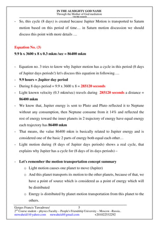 IN THE ALMIGHTY GOD NAME
Through the Mother of God mediation
I do this research
Gerges Francis Tawadrous/
2nd
Course student – physics Faculty – People's Friendship University – Moscow –Russia..
mrwaheid1@yahoo.com mrwaheid@gmail.com +201022532292
5
- So, this cycle (8 days) is created because Jupiter Motion is transported to Saturn
motion based on this period of time… in Saturn motion discussion we should
discuss this point with more details …
Equation No. (3)
9.9 h x 3600 x 8 x 0.3 mkm /sec = 86400 mkm
- Equation no. 3 tries to know why Jupiter motion has a cycle in this period (8 days
of Jupiter days periods!) let's discuss this equation in following….
- 9.9 hours = Jupiter day period
- During 8 days period = 9.9 x 3600 x 8 = 285120 seconds
- Light known velocity (0.3 mkm/sec) travels during 285120 seconds a distance =
86400 mkm
- We know that, Jupiter energy is sent to Pluto and Pluto reflected it to Neptune
without any consumption, then Neptune consume from it 14% and reflected the
rest of energy toward the inner planets in 2 trajectory of energy have equal energy
each trajectory has 86400 mkm
- That means, the value 86400 mkm is basically related to Jupiter energy and is
considered one of the basic 2 parts of energy both equal each other…
- Light motion during (8 days of Jupiter days periods) shows a real cycle, that
explains why Jupiter has a cycle for (8 days of its days periods) –
- Let's remember the motion transportation concept summary
o Light motion causes one planet to move (Jupiter)
o And this planet transports its motion to the other planets, because of that, we
have a point of source which is considered as a point of energy which will
be distributed
o Energy is distributed by planet motion transportation from this planet to the
others.
 