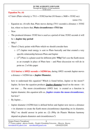 IN THE ALMIGHTY GOD NAME
Through the Mother of God mediation
I do this research
Gerges Francis Tawadrous/
2nd
Course student – physics Faculty – People's Friendship University – Moscow –Russia..
mrwaheid1@yahoo.com mrwaheid@gmail.com +201022532292
6
Equation No. (4)
4.7 km/s (Pluto velocity) x 7511 = 35302 km but (9.9 hours x 3600 = 35302 sec)
(error 1%)
- Equation no. (4) tells that, Pluto moves during (7511 seconds) a distance = 35302
km, where we know that, Pluto circumference =7511 km
- Now
- The produced distance 35302 km is used as a period of time 35302 seconds it will
be = Jupiter day period
- Why?
- There's 2 basic points with Pluto which we should consider here
o (1st
) Jupiter total energy is sent to Pluto basically and that created a very
specific relationship between Pluto and Jupiter
o (2nd
) Pluto is a planet used for different jobs! Why? let's use the Earth moon
as an example in place of Pluto here – and Pluto discussion we will do in
point no. 2 of this paper
- 13.1 km/sec x 10921 seconds = 142984 km, during 10921 seconds Jupiter moves
a distance = 142984 km = Jupiter Diameter,
- how to understand this equation? Which is found before, Jupiter or the moon?!
Jupiter, So how the equation produces Jupiter diameter based on the moon – it's
not true …. The moon circumference (10921 km) is created as a function in
Jupiter diameter, this equation tells us, Jupiter creates the moon circumference,
but how?
- By Jupiter…
- Jupiter diameter (142984 km) is defined before and Jupiter now moves a distance
= its diameter to create the Earth moon circumference depending on its diameter,
Why? we should answer in point no. (2) (Why do Planets Motions harmony
depend on planets diameters and circumferences?)
 