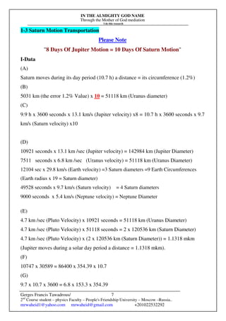 IN THE ALMIGHTY GOD NAME
Through the Mother of God mediation
I do this research
Gerges Francis Tawadrous/
2nd
Course student – physics Faculty – People's Friendship University – Moscow –Russia..
mrwaheid1@yahoo.com mrwaheid@gmail.com +201022532292
7
1-3 Saturn Motion Transportation
Please Note
"8 Days Of Jupiter Motion = 10 Days Of Saturn Motion"
I-Data
(A)
Saturn moves during its day period (10.7 h) a distance = its circumference (1.2%)
(B)
5031 km (the error 1.2% Value) x 10 = 51118 km (Uranus diameter)
(C)
9.9 h x 3600 seconds x 13.1 km/s (Jupiter velocity) x8 = 10.7 h x 3600 seconds x 9.7
km/s (Saturn velocity) x10
(D)
10921 seconds x 13.1 km /sec (Jupiter velocity) = 142984 km (Jupiter Diameter)
7511 seconds x 6.8 km /sec (Uranus velocity) = 51118 km (Uranus Diameter)
12104 sec x 29.8 km/s (Earth velocity) =3 Saturn diameters =9 Earth Circumferences
(Earth radius x 19 = Saturn diameter)
49528 seconds x 9.7 km/s (Saturn velocity) = 4 Saturn diameters
9000 seconds x 5.4 km/s (Neptune velocity) = Neptune Diameter
(E)
4.7 km /sec (Pluto Velocity) x 10921 seconds = 51118 km (Uranus Diameter)
4.7 km /sec (Pluto Velocity) x 51118 seconds = 2 x 120536 km (Saturn Diameter)
4.7 km /sec (Pluto Velocity) x (2 x 120536 km (Saturn Diameter)) = 1.1318 mkm
(Jupiter moves during a solar day period a distance = 1.1318 mkm).
(F)
10747 x 30589 = 86400 x 354.39 x 10.7
(G)
9.7 x 10.7 x 3600 = 6.8 x 153.3 x 354.39
 