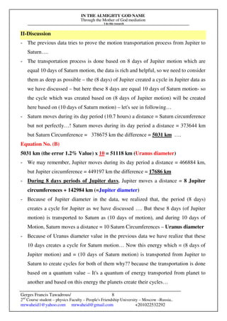 IN THE ALMIGHTY GOD NAME
Through the Mother of God mediation
I do this research
Gerges Francis Tawadrous/
2nd
Course student – physics Faculty – People's Friendship University – Moscow –Russia..
mrwaheid1@yahoo.com mrwaheid@gmail.com +201022532292
8
II-Discussion
- The previous data tries to prove the motion transportation process from Jupiter to
Saturn….
- The transportation process is done based on 8 days of Jupiter motion which are
equal 10 days of Saturn motion, the data is rich and helpful, so we need to consider
them as deep as possible – the (8 days) of Jupiter created a cycle in Jupiter data as
we have discussed – but here these 8 days are equal 10 days of Saturn motion- so
the cycle which was created based on (8 days of Jupiter motion) will be created
here based on (10 days of Saturn motion) – let's see in following…
- Saturn moves during its day period (10.7 hours) a distance = Saturn circumference
but not perfectly…! Saturn moves during its day period a distance = 373644 km
but Saturn Circumference = 378675 km the difference = 5031 km ….
Equation No. (B)
5031 km (the error 1.2% Value) x 10 = 51118 km (Uranus diameter)
- We may remember, Jupiter moves during its day period a distance = 466884 km,
but Jupiter circumference = 449197 km the difference = 17686 km
- During 8 days periods of Jupiter days, Jupiter moves a distance = 8 Jupiter
circumferences + 142984 km (=Jupiter diameter)
- Because of Jupiter diameter in the data, we realized that, the period (8 days)
creates a cycle for Jupiter as we have discussed …. But these 8 days (of Jupiter
motion) is transported to Saturn as (10 days of motion), and during 10 days of
Motion, Saturn moves a distance = 10 Saturn Circumferences – Uranus diameter
- Because of Uranus diameter value in the previous data we have realize that these
10 days creates a cycle for Saturn motion… Now this energy which = (8 days of
Jupiter motion) and = (10 days of Saturn motion) is transported from Jupiter to
Saturn to create cycles for both of them why?? because the transportation is done
based on a quantum value – It's a quantum of energy transported from planet to
another and based on this energy the planets create their cycles…
 