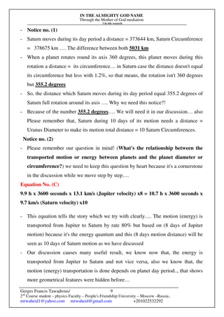 IN THE ALMIGHTY GOD NAME
Through the Mother of God mediation
I do this research
Gerges Francis Tawadrous/
2nd
Course student – physics Faculty – People's Friendship University – Moscow –Russia..
mrwaheid1@yahoo.com mrwaheid@gmail.com +201022532292
9
- Notice no. (1)
- Saturn moves during its day period a distance = 373644 km, Saturn Circumference
= 378675 km …. The difference between both 5031 km
- When a planet rotates round its axis 360 degrees, this planet moves during this
rotation a distance = its circumference… in Saturn case the distance doesn't equal
its circumference but less with 1.2%, so that means, the rotation isn't 360 degrees
but 355.2 degrees
- So, the distance which Saturn moves during its day period equal 355.2 degrees of
Saturn full rotation around its axis …. Why we need this notice?!
- Because of the number 355.2 degrees…. We will need it in our discussion… also
Please remember that, Saturn during 10 days of its motion needs a distance =
Uranus Diameter to make its motion total distance = 10 Saturn Circumferences.
Notice no. (2)
- Please remember our question in mind! (What's the relationship between the
transported motion or energy between planets and the planet diameter or
circumference?) we need to keep this question by heart because it's a cornerstone
in the discussion while we move step by step….
Equation No. (C)
9.9 h x 3600 seconds x 13.1 km/s (Jupiter velocity) x8 = 10.7 h x 3600 seconds x
9.7 km/s (Saturn velocity) x10
- This equation tells the story which we try with clearly…. The motion (energy) is
transported from Jupiter to Saturn by rate 80% but based on (8 days of Jupiter
motion) because it's the energy quantum and this (8 days motion distance) will be
seen as 10 days of Saturn motion as we have discussed
- Our discussion causes many useful result, we know now that, the energy is
transported from Jupiter to Saturn and not vice versa, also we know that, the
motion (energy) transportation is done depends on planet day period.., that shows
more geometrical features were hidden before…
 