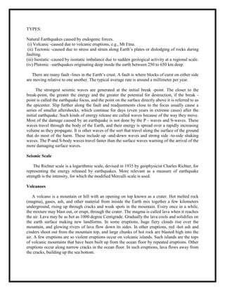 (B)orogenetic movements. <br />(A)Epeirogenetic movements: <br />      Epeirogenetic word consists of two words, viz: 'epiros' (meaning thereby con-tinent) and 'genesis' (meaning thereby original). Epeirogenetic movement causes upliftment and subsidence of continental masses through upward movements are, vertical movements. These forces and resultant movements affect larger parts of the continents. These are further divided into two types: upward movement and downward movement. <br /> <br />(B) Orogenetic movement: <br />       The word orogenetic has been derived from two Greek words, 'pros' (meaning thereby mountain) and 'genesis' (meaning thereby origin or formation). Orogenetic movement is caused due to endogenetic forces working in horizontal movements. Horizontal forces and movements are also called as tangential forces. Orogenetic or horizontal forces work in two ways, namely, (i) in opposite direction, and (ii) towards each other. This is called 'tensional force' when it operates in opposite directions. Such type of force and movement are also called as divergent forces. Thus, tensional forces create rupture, cracks, fracture and faults in the crustal parts of the earth. The-force when operates face to face, is called compression force or convergent force. Compressional force causes crustal bending leading to the formation of fields or crustal warping leading to local rise or subsidence of crustal parts. Crustal bending: When horizontal forces work face to face, the crustal rocks are bent due to resistant compressional and tangential forces. It is in two ways: (i) warping, and (ii) folding. The process of crustal warping affects larger areas of the crust wherein the crustal parts are either warped (raise),upward or downward. The upward rise of the crustal part due to compressive force resulting from convergent horizontal movement is called upwarping. While the bending of the crustal part downward in the form of a basin or depression is called down warping.<br /> <br />FOLDS:<br />                Folds are wave-like bends formed due to tangential compressive forces resulting from horizontal movement caused by the endogenetic force originating deep within the earth. The two sides of a fold are called limbs of the fold. The limb which is shared companion syncline is called middle limb. The plane which Dissects the angle between the two limbs or middle limb of the syncline is called the axis of fold or axial plane. On the basis of anticline and syncline, these axial planes are called as axis of anticline and axis of syncline respectively. The inclination of rock beds with respect to horizontal plane is termed as 'dip', the angle of dip is measured with an instrument called clinometers. The strike of an inclined bed is the direction of any horizontal line along a bedding plane. The direction of dip is always at right angle to the strike.<br />Anticlines:The unfolded rock beds are called anticlines. Synclines:Downfold rock beds due to compressive forces caused by horizontal tangential forces <br />are called synclines. Anticlinorium:It refers to those folded structures in the regions of folded mountains where there are a series of minor anticlines and synclines within one extensive anticline. <br />Synclinorium:It represents such a folded structure which includes an extensive syncline having numerous minor anticlines and synclines. <br />Monoclinal folds:These are those in which one limb inclines moderately with regular slope while the other limb inclines steeply at right angle and the slope is almost vertical. <br />Isoclinal folds:When the compressive forces are so strong that both the limbs of the fold become parallel but not horizontal.<br />Recumbent folds:These are formed when the compressive forces are so strong that both the limbs of the fold become parallel as well as horizontal. <br />Overturned folds:These are those folds in which one limb of the fold is thrust upon another fold due to intense compressive forces. Limbs are seldom horizontal. <br />Plunge folds: <br />          These are found when the axis of the fold, instead of being parallel to the horizontal plane, becomes tilted and forms plunge angle which is the angle between the axis and the horizontal plane. <br />Fan folds:<br />          These with anticlinorium or obtuse angle.<br />Open folds: <br />         These are those in which' the angle between the two limbs of the fold is more than 90 degree but less than 180 degree<br />Closed folds: <br />         These are those folds in which the angle between the two limbs of a fold is acute angle. Such folds are formed because of intense compressive force. <br />EARTHQUAKES:<br /> <br />    The earthquakes in India are due to the drifting -called Indian Plate. Scientists divide the globe into a number of major tectonic plates that drift very slowly. As these plates slide against each other a tremendous amount of energy is released causing heavy destruction.<br />        There was a time – some 225 million years ago-when the continents were not separated by oceans. The earth’s surface knew only one massive continent, called Panagea. The some 200 million years ago, Pan agea split into two major continents, one of them Gondwana-land (which contains Africa, South America, India and Australia). Gondwanaland continued to split into smaller land masses, one of them is the Indian Plate. It drifted at a speed of  9 m per century towards the Eurasian plate. <br />Where these giant plates met under enormous pressure, the Himalayans were  formed.<br />TYPES:<br />Natural Earthquakes caused by endogenic forces.<br /> (i) Volcanic -caused due to volcanic eruptions, e.g., Mt Etna.<br /> (ii) Tectonic -caused due to stress and strain along Earth’s plates or dislodging of rocks during faulting. <br />(iii) Isostatic -caused by isostatic imbalance due to sudden geological activity at a regional scale. (iv) Plutonic –earthquakes originating deep inside the earth between 250 to 650 km deep.<br />     There are many fault -lines in the Earth’s crust. A fault is where blocks of curst on either side are moving relative to one another. The typical average rate is around a millimeter per year. <br />        The strongest seismic waves are generated at the initial break -point. The closer to the break-point, the greater the energy and the greater the potential for destruction, if the break -point is called the earthquake focus, and the point on the surface directly above it is referred to as the epicenter. Slip further along the fault and readjustments close to the focus usually cause a series of smaller aftershocks, which continue for days (even years in extreme cases) after the initial earthquake. Such kinds of energy release are called waves because of the way they move. Most of the damage caused by an earthquake is not done by the P - waves and S-waves. These waves travel through the body of the Earth, and their energy is spread over a rapidly increasing volume as they propagate. It is other waves of the sort that travel along the surface of the ground that do most of the harm. These include up -and-down waves and strong side -to-side shaking waves. The P-and S-body waves travel faster than the surface waves warning of the arrival of the more damaging surface waves.<br />Seismic Scale<br />      The Richter scale is a logarithmic scale, devised in 1935 by geophysicist Charles Richter, for representing the energy released by earthquakes. More relevant as a measure of earthquake strength is the intensity, for which the modified Mercalli scale is used.<br />Volcanoes<br />     A volcano is a mountain or hill with an opening on top known as a crater. Hot melted rock (magma), gases, ash, and other material from iniside the Earth mix together a few kilometers underground, rising up through cracks and weak spots in the mountain. Every once in a while, the mixture may blast out, or erupt, through the crater. The magma is called lava when it reaches the air. Lava may be as hot as 1000 degree Centigrade. Gradually the lava cools and solidifies on the earth surface making new landforms. In some eruptions, huge fiery clouds rise over the mountain, and glowing rivers of lava flow down its sides. In other eruptions, red -hot ash and cinders shoot out from the mountain top, and large chunks of hot rock are blasted high into the air. A few eruptions are so violent eruptions occur on volcanic islands. Such islands are the tops of volcanic mountains that have been built up from the ocean floor by repeated eruptions. Other eruptions occur along narrow cracks in the ocean floor. In such eruptions, lava flows away from the cracks, building up the sea bottom.<br />Types of Volcanoes<br /> (i)Active-that which is alive now. e.g. Etna, Stromboli, Pinatubo, etc. <br />(ii)Dormant that which has not erupted for quite some time. e.g. Vesuvius,<br />     Barren Islands. <br />(iii)Extinct - which has not erupted for several centuries/millennia or may not occur in near            future too.<br />MODE OF ERUPTION:<br />(i)Central/Explosive-e.g. Hawaiian type, Vesuvius type, Pelean type, etc.<br />(ii)Fissure/Quite eruption: in which lava flow or flood, mud flow and fumaroles.<br />PLATE TECTONICS<br />       Plate Tectonics, it is the continents that are in motion, but the oceans as well. This is so, because the top crust of the Earth is not a complete single shell of granite and basalt, but a mosaic of several rigid segments, called plates.<br />       The theory of plate tectonics explains how the Earth’s crust is moving in vast, rigid sections (plates) and is a modern revolution in our understanding of the planet. These plates include not only the Earth’s solid upper crust, but also parts of the denser mantle below called Asthenosphere, and carry the continents and oceans on their backs like mammoth rafts.<br />The plates with an average thickness of 100 km float on the Asthenosphere and move continuously against one another at a rate of upto 20cm a year. Continents form only a part of the plates, the surrounding oceans form the rest of the plates. It is the plates containing both continents and oceans that move. The relation of inter -plate movement is defined by the type of plate margin: Constructive, Destructive or Conservative plate movement.<br />                                                                                       <br />Divergent Plate Boundaries :The mid-ocean ridges are one of the three basic types of plate boundaries. We call them divergent plate boundaries because the plate material on either side of the margin is spreading apart. The spreading is a result of forces pulling the oceanic lithosphere on either side of the ridge in opposite directions. The forces are produced by mantle convection and gravity.<br />As the plates are pulled apart, magma is extracted from the mantle to fill in the void. The magma cools and records the magnetic field characteristics. The process is slow but relentless <br />The oceanic crust is shown with \"
magnetic stripes\"
 indicating the polarity of Earth's magnetic field at the time that part of the ocean formed. The region where oceanic.<br />lithosphere is manufactured is topographically high because of the high temperatures associated with the thin lithosphere. The thermal expansion of the material beneath the ridge maintains the high elevation and produces a gravitational force that helps slide the two plates apart (this force is called ridge push).<br />The ridges are regions of earthquake activity. As you should expect, the pulling apart of the two plates is expressed by normal faulting events, which are usually very shall, less than 15<br />kilometers deep because the high temperature beneath the ridge causes the rocks to deform more easily beneath that depth (and hence you can't store the strain energy to produce an earthquake).<br />If you study the map of ocean age, you will notice that there are places where the regions of different age ocean are juxtaposed and segments of the ridge are offset. The offsets occur on transform faults, which form the second type of plate boundary.<br />Conservative (Transform) Plate Boundaries<br />Transform margins are conservative in the sense that along these margins material is translated, not created or destroyed. Faulting along transform margins is strike-slip. The sense of motion along transform margins joining two divergent margins can be tricky. Even though the ridge segments are offset in a left-lateral sense, because of spreading, the direction of motion across the fault is right-lateral.<br /> The San Andreas fault system in California is well-studied example of a transform plate margin and forms the boundary between the Pacific and North American plates. As the system evolved, part of coastal California has been \"
captured\"
 by the Pacific plate and as a result the Los Angeles region (which is on the Pacific plate) is moving towards the San Francisco region (which is on the North American plate) at about four centimeters per year.<br />Convergent Plate Boundaries<br />The oldest ocean floor is about 220 Ma, much younger than much of the continents. We know that the oceans have been around much longer than 200 Ma so the implication is that the entire sea floor is recycled in a few hundred million years. Now if the ocean floor is growing in some places, but the overall surface are of the planet is constant, somewhere ocean floor must be destroyed.<br />The places where the destruction takes place are called convergent plate boundaries, or subduction zones. Convergent margins are the boundaries formed when two plates collide and there are three possibilities depending on whether continental or oceanic lithosphere is involved in the process. The cartoon below depicts the collision of oceanic continental lithosphere.<br /> The oceanic material is forced down into the mantle because it is more dense than the continent. In fact, the reason the continents are so much older than the ocean floor is that the continental crust is composed of material too light to sink into the mantle. The subduction of oceanic lithosphere explains the locations of deep earthquakes and many volcanoes. The earthquakes are located in the down going slab of oceanic lithosphere, which remains cool enough to store enough strain to allow brittle failure in the rocks at such great depths<br />.<br />The largest earthquakes occur in these regions of plate convergence, and are usually low-angle reverse or thrust events located near the surface. We classify earthquakes that are shallower than 70 km as \"
shallow\"
 those between 71 and 300 km are called \"
intermediate\"
 depth, and those deeper than that, are called \"
deep\"
. The deepest earthquakes extend to about 700 km depth.<br />Alfred Wegener – proposed that in the distant past, the Earth’s continents were all joined as a single landmass.<br />South America and Africa would fit remarkably well, shoreline to shoreline.