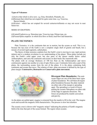 If the Americas were moved next to Africa and Europe, there would be a match of ancient continental rocks and tectonic (fold and fault) structures.Pangaea – when Wegener placed all the continents togetherlike a puzzle, it formed a large landmass which he called Pangaea Fossil Clues:<br />Fossils of similar plants and animals have been found on continents that are now very far apart, but were perhaps once joined together. Climate clues:<br />Evidence of glaciers can be found on land that is now tropical, because that land was once located in a colder region of our planet.Rock Clues:<br />Similar rock structures can be found on continents that are now far apart, again suggesting that they could have once been joined.  Rocks found in the eastern US are similar to those found in western Europe.THE EARTH’S LOOK IN THE PAST:<br />EARTH MOVEMENTS AROUND THE SUN:    The planets revolve around the sun in ellipses, with the sun at one focus of their ellipse. For Earth this ellipse is a circle - earth's distance from the sun varies by less than 2%. According to Kepler's second law of planetary motion, the line from the sun to the earth sweeps out equal areas in equal times. This means that if area A is equal to area B; then tA = tB ( see figure on the right).Since the distance covered during tA is longer than the distance covered during tB, it follows that Earth must move faster during tA than during tB.Therefore when the earth is closer to the sun it travels faster and if it is further away from the sun it travels slower. Earth is closest to the sun in January - about 147.5 million km and furthest from the sun in June at about 152.6 million km.<br />REFERENCES:<br />.American Geophysical Union (AGU) <br />For over 75 years, American Geophysical Union (AGU) researchers, teachers, and science administrators have dedicated themselves to advancing the understanding of the Earth and its environment in space and making the results available to the public.<br />Ask a Geologist (USGS) <br />Have a geological question? Here is your chance to ask it.<br />Dynamic Earth Tutorial (USGS) <br />An excellent online, interactive plate tectonics tutorial from the United States Geological Survey.<br />Global Earth History <br />The Global Earth history site uses a series of plate-tectonic reconstructions to show the broad patterns of Phanerozoic Earth history. <br />         <br />SUBMITTED TO,<br />Prof.B.V.Suresh<br />DOS in Earth Science<br />                                                                                <br />SUBMITTED BY,<br />Divyashree.S<br />2nd year M.Sc.3rd semester<br />Dos in Food Science and Nutrition                                <br />