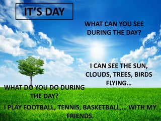 IT’S DAY
WHAT CAN YOU SEE
DURING THE DAY?

WHAT DO YOU DO DURING
THE DAY?

I CAN SEE THE SUN,
CLOUDS, TREES, BIRDS
FLYING…

I PLAY FOOTBALL, TENNIS, BASKETBALL,… WITH MY
FRIENDS.

 