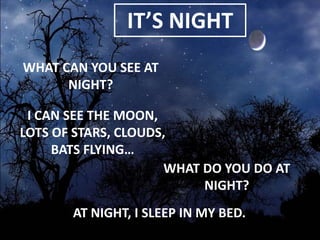 IT’S NIGHT
WHAT CAN YOU SEE AT
NIGHT?
I CAN SEE THE MOON,
LOTS OF STARS, CLOUDS,
BATS FLYING…
WHAT DO YOU DO AT
NIGHT?
AT NIGHT, I SLEEP IN MY BED.

 