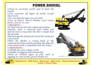 POWER SHOVEL
Used to excavate earth and to load the
trucks.
Can excavate all types of earth, except
hard rock.
Its size depend upon size of work.
Size of power shovel (bucket size) varies
from 0.375 m³ to 5 m³.
Size of power shovel (bucket size) varies
from 0.375 m³ to 5 m³.
Operations :
It shall moved into the required position.
Bucket stick is lowered and cables are
moved such a way that the bite is made into
the ground.
By moving the bucket forward the earth get
excavated.
Then the bucket is swung back to the
required position and by opening the flap the
-Mehul Hotwani -Mohd. Faizan -Richa Verma -Sukirt Verma -Vikash Chandra Sharma
B.Arch. 3rd Year (6th Sem.)
required position and by opening the flap the
excavated earth is unloaded into the truck.
Applications :
Suitable for close range works.
Capable of digging hard materials.
Used in various types of jobs, such as
digging in road works, gravel banks etc.
 