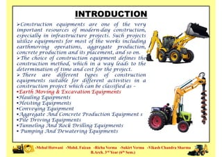 INTRODUCTION
Construction equipments are one of the very
important resources of modern-day construction,
especially in infrastructure projects. Such projects
utilize equipments for most of the works including
earthmoving operations, aggregate production,
concrete production and its placement, and so on.concrete production and its placement, and so on.
The choice of construction equipment defines the
construction method, which in a way leads to the
determination of time and cost for the project.
 There are different types of construction
equipments suitable for different activities in a
construction project which can be classified as –
Earth Moving & Excavation Equipments
Hauling Equipments
Hoisting Equipments
-Mehul Hotwani -Mohd. Faizan -Richa Verma -Sukirt Verma -Vikash Chandra Sharma
B.Arch. 3rd Year (6th Sem.)
Hoisting Equipments
Conveying Equipment
Aggregate And Concrete Production Equipment s
Pile Driving Equipments
Tunneling And Rock Drilling Equipments
 Pumping And Dewatering Equipments
 