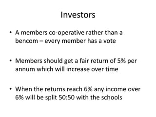 Investors
• A members co-operative rather than a
  bencom – every member has a vote

• Members should get a fair return of 5% per
  annum which will increase over time

• When the returns reach 6% any income over
  6% will be split 50:50 with the schools
 
