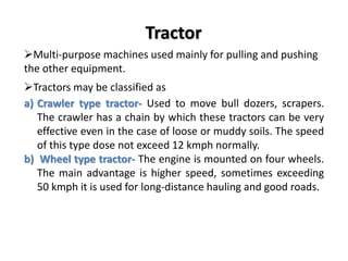 Tractor 
Multi-purpose machines used mainly for pulling and pushing 
the other equipment. 
Tractors may be classified as 
a) Crawler type tractor- Used to move bull dozers, scrapers. 
The crawler has a chain by which these tractors can be very 
effective even in the case of loose or muddy soils. The speed 
of this type dose not exceed 12 kmph normally. 
b) Wheel type tractor- The engine is mounted on four wheels. 
The main advantage is higher speed, sometimes exceeding 
50 kmph it is used for long-distance hauling and good roads. 
 