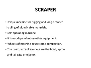 SCRAPER 
•Unique machine for digging and long-distance 
hauling of plough able materials. 
• self-operating machine 
• It is not dependent on other equipment. 
• Wheels of machine cause some compaction. 
• The basic parts of scrapers are the bowl, apron 
and tail gate or ejector. 
 