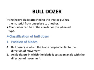 BULL DOZER 
The heavy blade attached to the tractor pushes 
the material from one place to another. 
The tractor can be of the crawler or the wheeled 
type. 
Classification of bull dozer 
1. Position of blades 
A. Bull dozers in which the blade perpendicular to the 
direction of movement 
B. Angle dozers in which the blade is set at an angle with the 
direction of movement. 
 