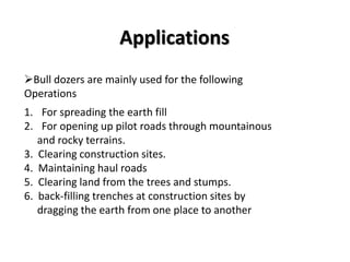 Applications 
Bull dozers are mainly used for the following 
Operations 
1. For spreading the earth fill 
2. For opening up pilot roads through mountainous 
and rocky terrains. 
3. Clearing construction sites. 
4. Maintaining haul roads 
5. Clearing land from the trees and stumps. 
6. back-filling trenches at construction sites by 
dragging the earth from one place to another 
 