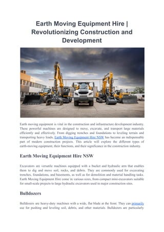 Earth Moving Equipment Hire |
Revolutionizing Construction and
Development
Earth moving equipment is vital in the construction and infrastructure development industry.
These powerful machines are designed to move, excavate, and transport large materials
efficiently and effectively. From digging trenches and foundations to leveling terrain and
transporting heavy loads, Earth Moving Equipment Hire NSW has become an indispensable
part of modern construction projects. This article will explore the different types of
earth-moving equipment, their functions, and their significance in the construction industry.
Earth Moving Equipment Hire NSW
Excavators are versatile machines equipped with a bucket and hydraulic arm that enables
them to dig and move soil, rocks, and debris. They are commonly used for excavating
trenches, foundations, and basements, as well as for demolition and material handling tasks.
Earth Moving Equipment Hire come in various sizes, from compact mini-excavators suitable
for small-scale projects to large hydraulic excavators used in major construction sites.
Bulldozers
Bulldozers are heavy-duty machines with a wide, flat blade at the front. They can primarily
use for pushing and leveling soil, debris, and other materials. Bulldozers are particularly
 