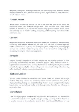 efficient in clearing land, preparing construction sites, and creating roads. With their immense
strength and traction, these machines can easily move large quantities of earth and create a
smooth and even surface.
Wheel Loaders
Wheel loaders, or front-end loaders, can use to load materials, such as soil, gravel, and
construction debris, into trucks or conveyor belts. These machines have a large bucket
mounted on the front. So, it can raise and lowered using hydraulic controls. Wheel loaders
can commonly use in material handling, stockpiling, and transporting heavy loads within
construction sites.
Graders
Graders are essential for creating and maintaining smooth and level surfaces. These machines
have a long blade between the front and rear axles. So, it can adjust to different angles and
depths. Graders can use to grading and leveling soil, gravel, and pavement, ensuring proper
drainage and a uniform surface. They may crucial in road construction, land grading, and
maintaining the integrity of infrastructure projects.
Scrapers
Scrapers are large, self-propelled machines designed for moving large quantities of earth,
particularly for earthmoving and land reclamation projects. These machines consist of a
hopper that can raise and lowered, allowing them to collect and transport soil, gravel, or other
materials. Scrapers can highly efficient in large-scale excavation, leveling, and earthmoving
tasks, significantly reducing construction time and costs.
Backhoe Loaders
Backhoe loaders combine the capabilities of a tractor, loader, and backhoe into a single
machine. They may versatile and commonly used in various construction tasks, such as
digging, trenching, loading, and material handling. Backhoe loaders can equip with a digging
bucket at the rear and a loader bucket at the front, providing flexibility and efficiency on
construction sites.
More Details
Earth Moving Equipment Hire NSW has revolutionized the construction and infrastructure
development industry by increasing efficiency, productivity, and safety. Each machine serves
a specific purpose in the construction process, from excavators and bulldozers to wheel
 