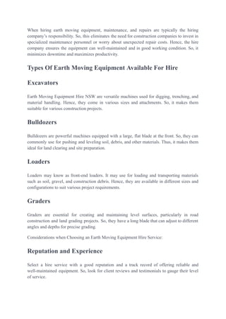When hiring earth moving equipment, maintenance, and repairs are typically the hiring
company’s responsibility. So, this eliminates the need for construction companies to invest in
specialized maintenance personnel or worry about unexpected repair costs. Hence, the hire
company ensures the equipment can well-maintained and in good working condition. So, it
minimizes downtime and maximizes productivity.
Types Of Earth Moving Equipment Available For Hire
Excavators
Earth Moving Equipment Hire NSW are versatile machines used for digging, trenching, and
material handling. Hence, they come in various sizes and attachments. So, it makes them
suitable for various construction projects.
Bulldozers
Bulldozers are powerful machines equipped with a large, flat blade at the front. So, they can
commonly use for pushing and leveling soil, debris, and other materials. Thus, it makes them
ideal for land clearing and site preparation.
Loaders
Loaders may know as front-end loaders. It may use for loading and transporting materials
such as soil, gravel, and construction debris. Hence, they are available in different sizes and
configurations to suit various project requirements.
Graders
Graders are essential for creating and maintaining level surfaces, particularly in road
construction and land grading projects. So, they have a long blade that can adjust to different
angles and depths for precise grading.
Considerations when Choosing an Earth Moving Equipment Hire Service:
Reputation and Experience
Select a hire service with a good reputation and a track record of offering reliable and
well-maintained equipment. So, look for client reviews and testimonials to gauge their level
of service.
 