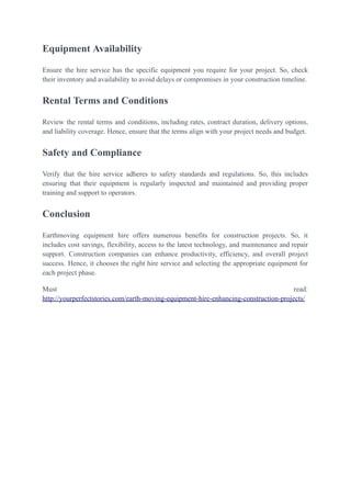 Equipment Availability
Ensure the hire service has the specific equipment you require for your project. So, check
their inventory and availability to avoid delays or compromises in your construction timeline.
Rental Terms and Conditions
Review the rental terms and conditions, including rates, contract duration, delivery options,
and liability coverage. Hence, ensure that the terms align with your project needs and budget.
Safety and Compliance
Verify that the hire service adheres to safety standards and regulations. So, this includes
ensuring that their equipment is regularly inspected and maintained and providing proper
training and support to operators.
Conclusion
Earthmoving equipment hire offers numerous benefits for construction projects. So, it
includes cost savings, flexibility, access to the latest technology, and maintenance and repair
support. Construction companies can enhance productivity, efficiency, and overall project
success. Hence, it chooses the right hire service and selecting the appropriate equipment for
each project phase.
Must read:
http://yourperfectstories.com/earth-moving-equipment-hire-enhancing-construction-projects/
 