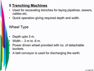 5 Trenching Machines
• Used for excavating trenches for laying pipelines, sewers,
cables etc.
• Quick operation giving required depth and width.
Wheel Type
• Depth upto 3 m.
• Width - .3 m to .6 m.
• Power driven wheel provided with no. of detachable
buckets.
• A belt conveyor is used for discharging the earth.
 